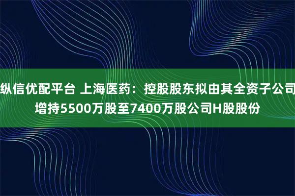 纵信优配平台 上海医药：控股股东拟由其全资子公司增持5500万股至7400万股公司H股股份