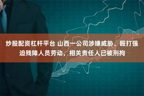 炒股配资杠杆平台 山西一公司涉嫌威胁、殴打强迫残障人员劳动，相关责任人已被刑拘