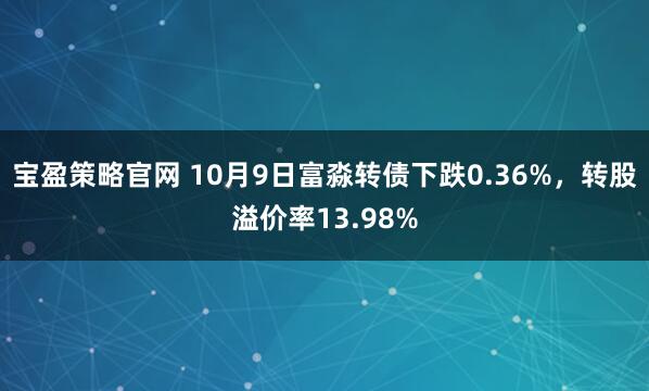 宝盈策略官网 10月9日富淼转债下跌0.36%，转股溢价率13.98%