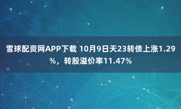 雪球配资网APP下载 10月9日天23转债上涨1.29%，转股溢价率11.47%