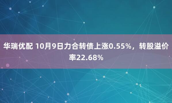 华瑞优配 10月9日力合转债上涨0.55%，转股溢价率22.68%