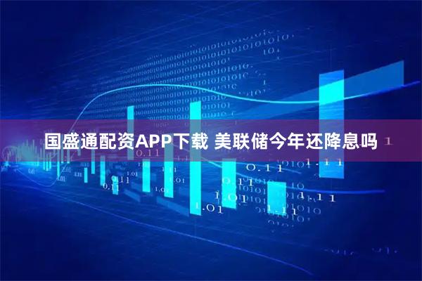 国盛通配资APP下载 美联储今年还降息吗