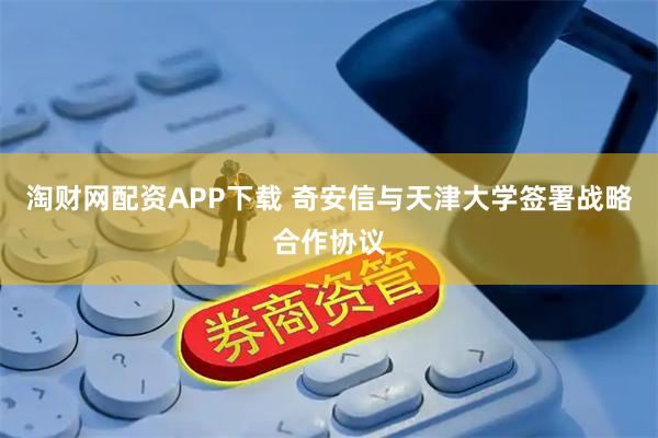 淘财网配资APP下载 奇安信与天津大学签署战略合作协议