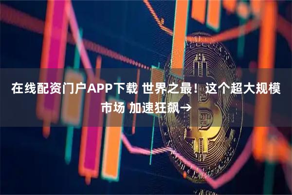 在线配资门户APP下载 世界之最！这个超大规模市场 加速狂飙→