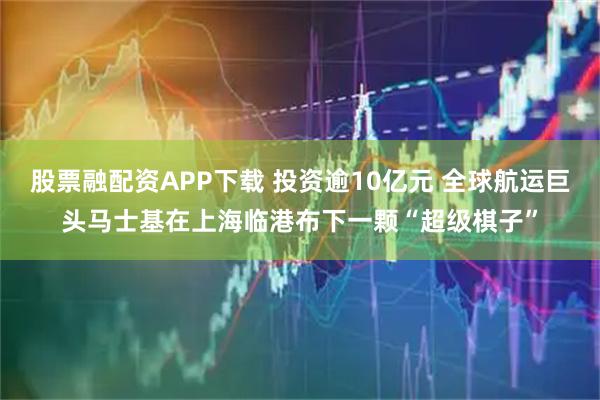 股票融配资APP下载 投资逾10亿元 全球航运巨头马士基在上海临港布下一颗“超级棋子”