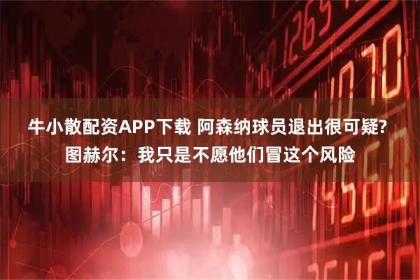 牛小散配资APP下载 阿森纳球员退出很可疑? 图赫尔：我只是不愿他们冒这个风险
