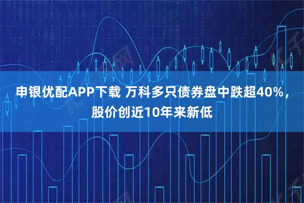申银优配APP下载 万科多只债券盘中跌超40%，股价创近10年来新低