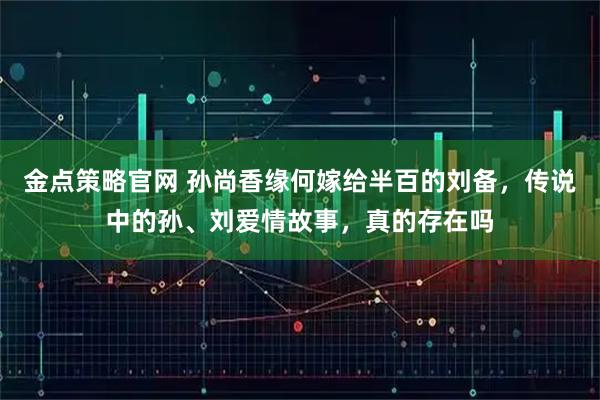 金点策略官网 孙尚香缘何嫁给半百的刘备，传说中的孙、刘爱情故事，真的存在吗