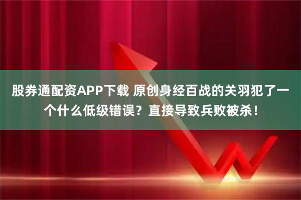 股券通配资APP下载 原创身经百战的关羽犯了一个什么低级错误？直接导致兵败被杀！