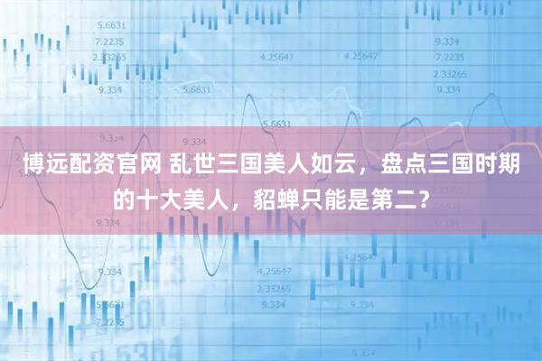 博远配资官网 乱世三国美人如云，盘点三国时期的十大美人，貂蝉只能是第二？