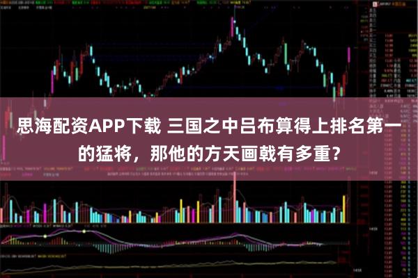 思海配资APP下载 三国之中吕布算得上排名第一的猛将，那他的方天画戟有多重？