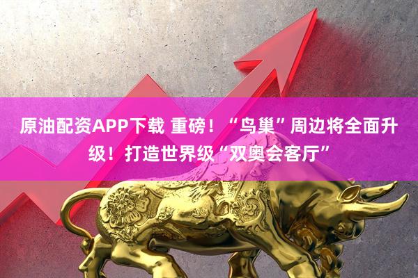原油配资APP下载 重磅！“鸟巢”周边将全面升级！打造世界级“双奥会客厅”