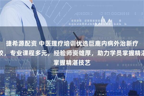 捷希源配资 中医理疗培训优选巨鹿内病外治新疗法学校，专业课程多元，经验师资雄厚，助力学员掌握精湛技艺