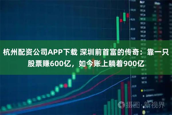 杭州配资公司APP下载 深圳前首富的传奇：靠一只股票赚600亿，如今账上躺着900亿
