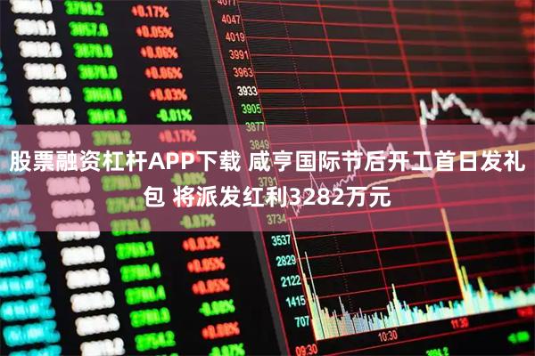 股票融资杠杆APP下载 咸亨国际节后开工首日发礼包 将派发红利3282万元