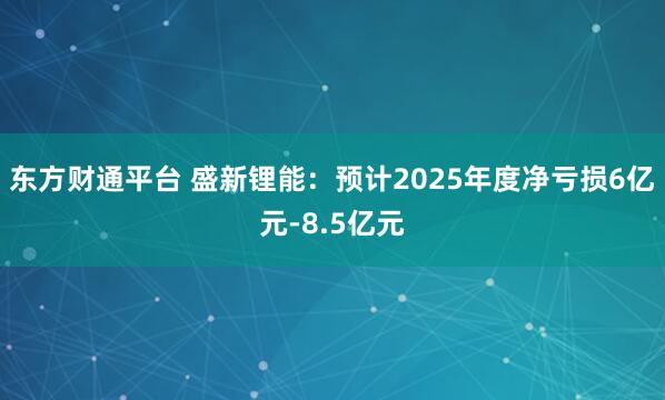 东方财通平台 盛新锂能：预计2025年度净亏损6亿元-8.5亿元