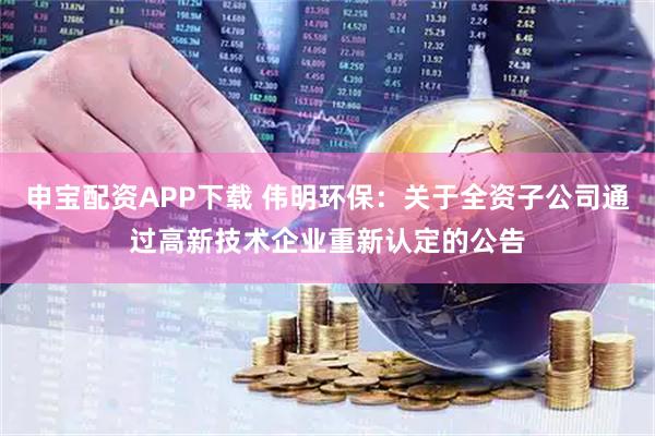 申宝配资APP下载 伟明环保：关于全资子公司通过高新技术企业重新认定的公告