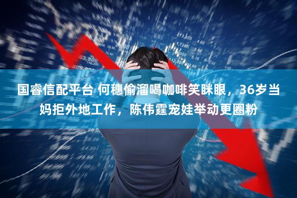 国睿信配平台 何穗偷溜喝咖啡笑眯眼，36岁当妈拒外地工作，陈伟霆宠娃举动更圈粉