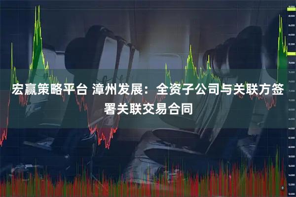 宏赢策略平台 漳州发展：全资子公司与关联方签署关联交易合同