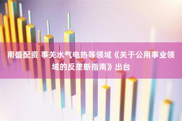 南盛配资 事关水气电热等领域《关于公用事业领域的反垄断指南》出台