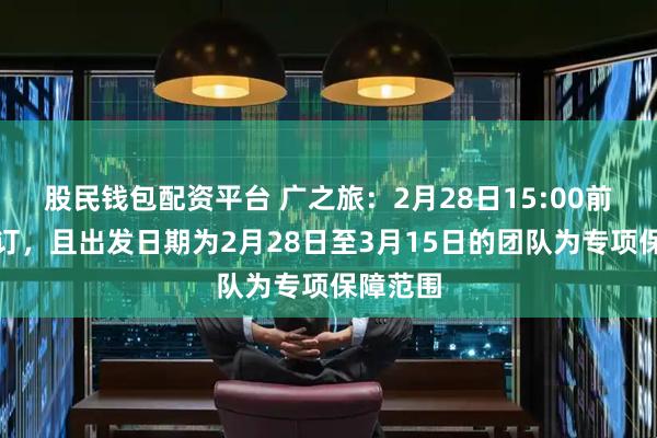 股民钱包配资平台 广之旅：2月28日15:00前完成预订，且出发日期为2月28日至3月15日的团队为专项保障范围