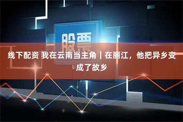 线下配资 我在云南当主角｜在丽江，他把异乡变成了故乡