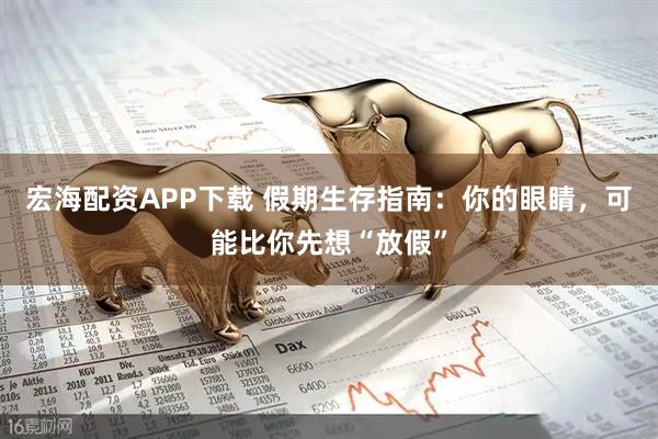 宏海配资APP下载 假期生存指南：你的眼睛，可能比你先想“放假”