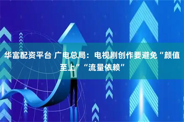 华富配资平台 广电总局：电视剧创作要避免“颜值至上”“流量依赖”