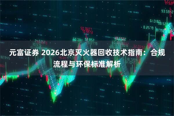 元富证券 2026北京灭火器回收技术指南:合规流程与环保标准解析