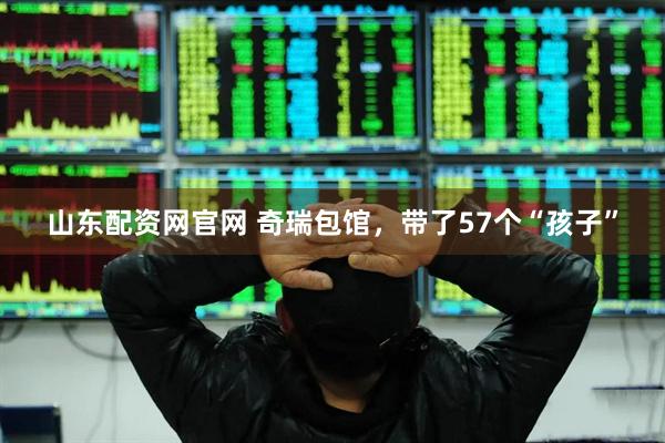 山东配资网官网 奇瑞包馆，带了57个“孩子”